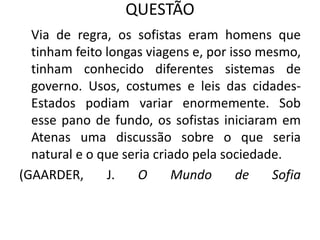 QUESTÃO
Via de regra, os sofistas eram homens que
tinham feito longas viagens e, por isso mesmo,
tinham conhecido diferentes sistemas de
governo. Usos, costumes e leis das cidades-
Estados podiam variar enormemente. Sob
esse pano de fundo, os sofistas iniciaram em
Atenas uma discussão sobre o que seria
natural e o que seria criado pela sociedade.
(GAARDER, J. O Mundo de Sofia
 