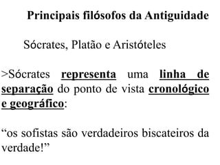 Principais filósofos da Antiguidade
Sócrates, Platão e Aristóteles
>Sócrates representa uma linha de
separação do ponto de vista cronológico
e geográfico:
“os sofistas são verdadeiros biscateiros da
verdade!”
 