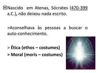 Nascido em Atenas, Sócrates (470-399
a.C.), não deixou nada escrito.
>Aconselhava às pessoas a buscar o
auto-conhecimento.
> Ética (ethos – costumes)
> Moral (moris – costumes)
 