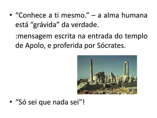 • “Conhece a ti mesmo.” – a alma humana
está “grávida” da verdade.
:mensagem escrita na entrada do templo
de Apolo, e proferida por Sócrates.
• “Só sei que nada sei”!
 