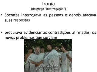 Ironia
(do grego “interrogação”)
• Sócrates interrogava as pessoas e depois atacava
suas respostas
• procurava evidenciar as contradições afirmadas, os
novos problemas que surgiam
 