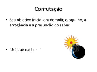 Confutação
• Seu objetivo inicial era demolir, o orgulho, a
arrogância e a presunção do saber.
• “Sei que nada sei”
 