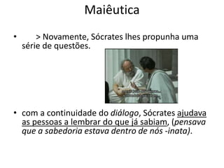 Maiêutica
• > Novamente, Sócrates lhes propunha uma
série de questões.
• com a continuidade do diálogo, Sócrates ajudava
as pessoas a lembrar do que já sabiam, (pensava
que a sabedoria estava dentro de nós -inata).
 