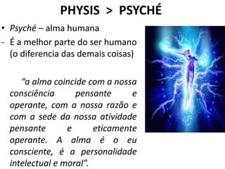 PHYSIS > PSYCHÉ
• Psyché – alma humana
- É a melhor parte do ser humano
(o diferencia das demais coisas)
“a alma coincide com a nossa
consciência pensante e
operante, com a nossa razão e
com a sede da nossa atividade
pensante e eticamente
operante. A alma é o eu
consciente, é a personalidade
intelectual e moral”.
 