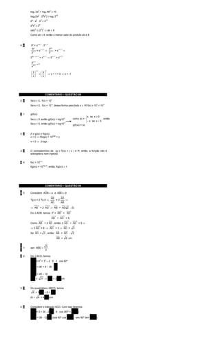 log2 2a + log2 8b ≥ 10
                         2                          2


      log2(2a2 . 23b2) ≥ log2 210
      2 .a .b ≥2
       4          2              2         10


      ab ≥2
       2 2                   6


      (ab) ≥ (2 ) ⇒ ab ≥ 8
              2                  3 2


      Como ab ≥ 8, então o menor valor do produto ab é 8.



      9 =π
          x           x+1                 x–1
4 4              .3
       9x             32 x
             =π     ⇒ x −1 = π
                x+1            x+1
        x −1
                                   ⇒
      3               3
                             =π                                      =π
       2x – x + 1                        x+1            x+1               x+1
      3                                        ⇒3

       3 x +1
              =1
       π x+1
                  x +1                     0
      3                   3
       
       π                =   ⇒ x + 1 = 0 ⇒ x = -1
                             
                          π




                                          COMENTÁRIO – QUESTÃO 08

      Se x ≥ 0, f(x) = 10
                                                        x
0 0
      Se x < 0, f(x) = 10 , dessa forma para todo x ∈ IR f(x) ≠ 10 + 10
                                                        -x                                                           x     -x




1 1   g(f(x))
                                                                                                            x, se x ≥ 0
                                                                                                            
      Se x ≥ 0, então g(f(x)) = log10                                                         como |x| = 
                                                                                x                                          , então
                                                                                                            − x, se x < 0
                                                                                                            
                                                                                -x
      Se x < 0, então g(f(x)) = log10
                                                                                              g(f(x)) = |x|


2 2   (f o g)(x) = f(g(x))
      x > 0 ⇒ f(logx) = 10logx = x
      x < 0 ⇒ ∃ logx
              /


3 3   O contradomínio de (g o f)(x) = | x | é R, então, a função não é
      sobrejetora nem injetora

                             |x|
4 4   f(x) = 10
                                               , então, f(g(x)) ≥ 1.
                                     |log x|
      f(g(x)) = 10




                                          COMENTÁRIO – QUESTÃO 09

0 0              ˆ         ˆ
      Considere ADB = α e ABD = β

                                                        AB                AD
      Tg α = 2 Tg β ⇒                                                =2              ⇒
                                                        AD                AB
                      2                         2
      ⇒ AB = 2 AD ⇒ AB = AD 2 . (I)
                                                                           2              2
      Do ∆ ADB, temos: 32 = AB + AD
                                                                 2              2
                                                        AB + AD = 9,
                                     2                                                2           2
      Como AB = 2 AD , então: 2 AD + AD = 9 ⇒
                             2                               2
      ⇒ 3 AD = 9 ⇒ AD = 3 ⇒ AD =                                                              3

      Se AD = 3 , então: AB = AD .                                                            2

                                                                     AB =            6 cm


           ˆ                              3
1 1   sen ABD =
                                          3

2 2   Do ∆ BCD, temos:
              2
      BC = 62 + 32 – 2 . 6 . 3 . cos 60º
              2                                                  1
      BC = 36 + 9 – 36 .
                                                                 2
              2
      BC = 45 – 18
      BC =                       27 ⇒ BC = 3 3 cm


3 3   Do quadrilátero ABCD, temos:
           6 +3 3 +6+                                        3
      (6 +            6 + 4 3 )cm


4 4   Considere o triângulo ACD. Com isso teremos:
              2
                                          ˆ
      AC = 3 + 36 - 2 3 . 6 . cos (60º + ADB )
              2
                                   ˆ                 ˆ
      AC = 39 - 12 3 (cos 60º cos ADB - sen 60º sen ADB )
 