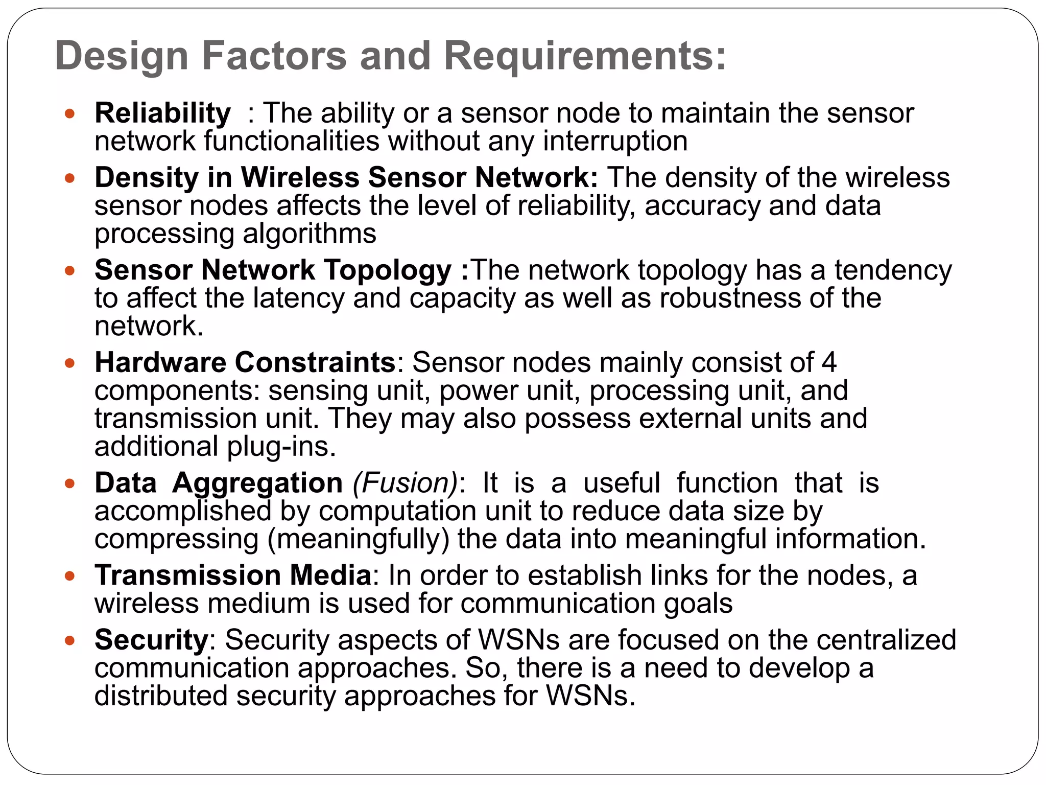 Design Factors and Requirements:
 Reliability : The ability or a sensor node to maintain the sensor
network functionalities without any interruption
 Density in Wireless Sensor Network: The density of the wireless
sensor nodes affects the level of reliability, accuracy and data
processing algorithms
 Sensor Network Topology :The network topology has a tendency
to affect the latency and capacity as well as robustness of the
network.
 Hardware Constraints: Sensor nodes mainly consist of 4
components: sensing unit, power unit, processing unit, and
transmission unit. They may also possess external units and
additional plug-ins.
 Data Aggregation (Fusion): It is a useful function that is
accomplished by computation unit to reduce data size by
compressing (meaningfully) the data into meaningful information.
 Transmission Media: In order to establish links for the nodes, a
wireless medium is used for communication goals
 Security: Security aspects of WSNs are focused on the centralized
communication approaches. So, there is a need to develop a
distributed security approaches for WSNs.
 