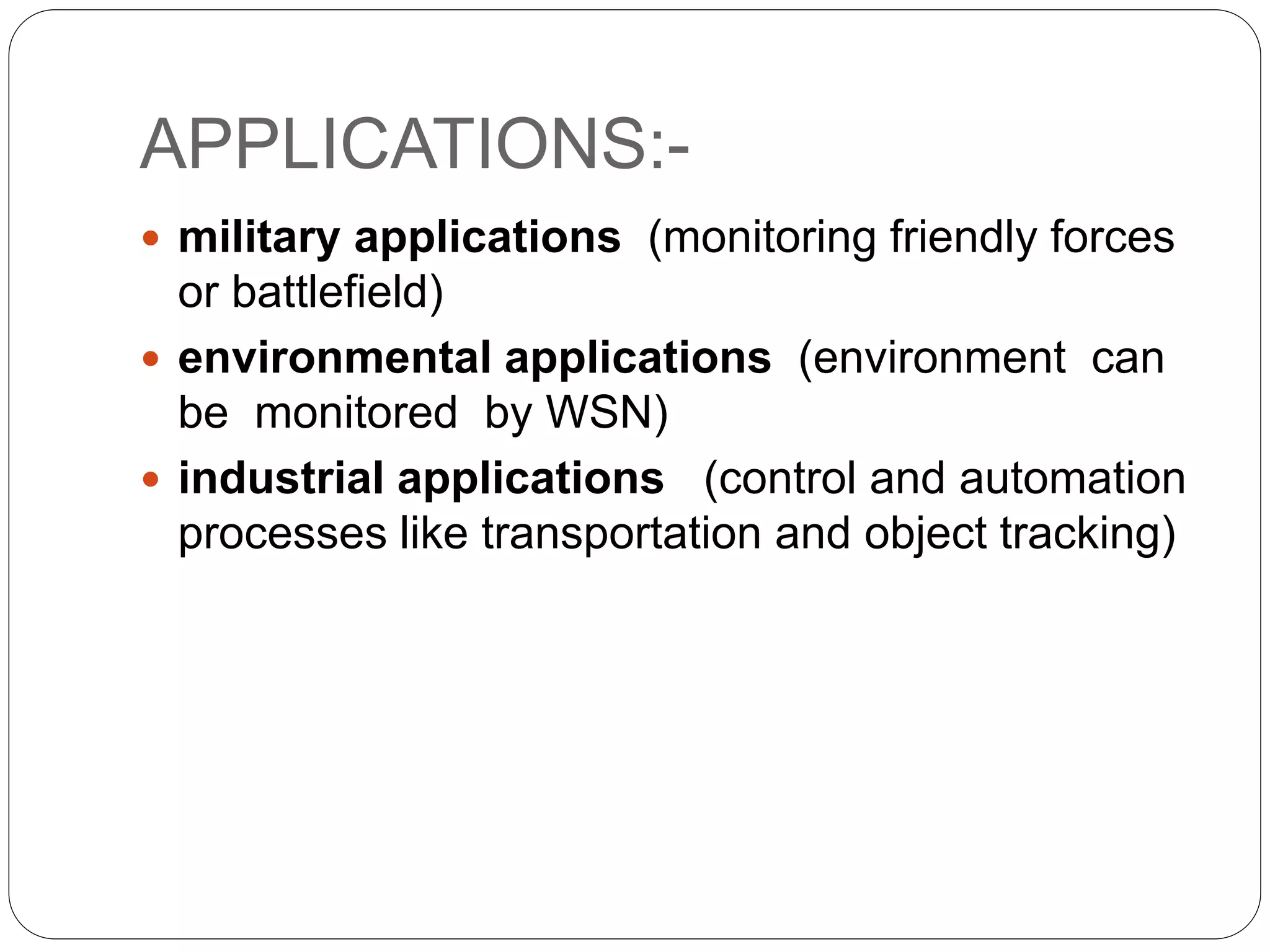 APPLICATIONS:-
 military applications (monitoring friendly forces
or battlefield)
 environmental applications (environment can
be monitored by WSN)
 industrial applications (control and automation
processes like transportation and object tracking)
 