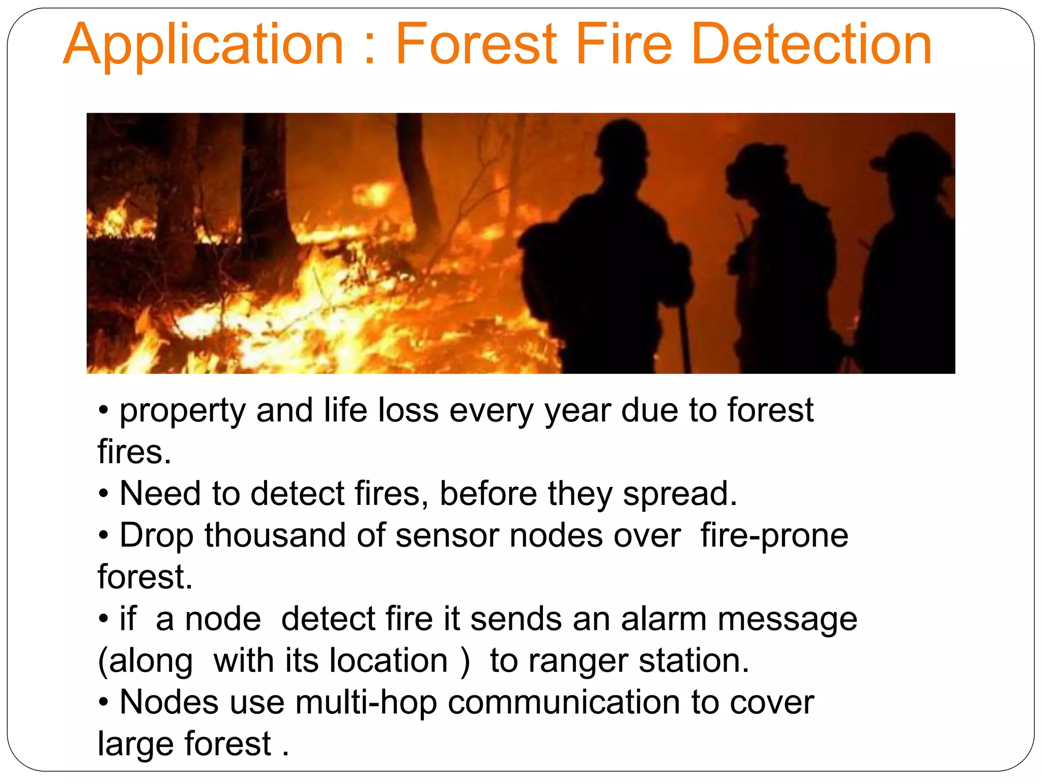 Application : Forest Fire Detection
• property and life loss every year due to forest
fires.
• Need to detect fires, before they spread.
• Drop thousand of sensor nodes over fire-prone
forest.
• if a node detect fire it sends an alarm message
(along with its location ) to ranger station.
• Nodes use multi-hop communication to cover
large forest .
 