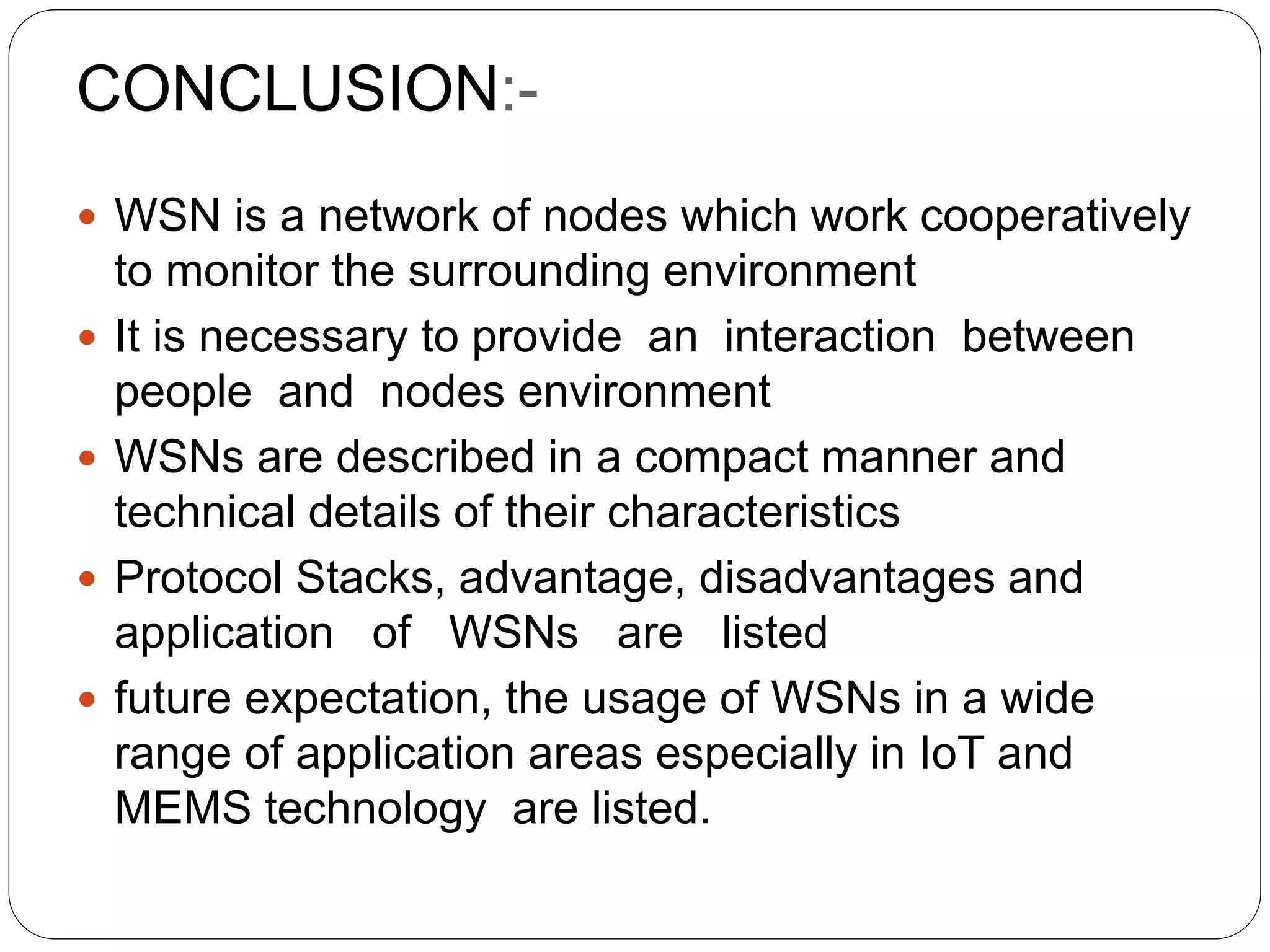 CONCLUSION:-
 WSN is a network of nodes which work cooperatively
to monitor the surrounding environment
 It is necessary to provide an interaction between
people and nodes environment
 WSNs are described in a compact manner and
technical details of their characteristics
 Protocol Stacks, advantage, disadvantages and
application of WSNs are listed
 future expectation, the usage of WSNs in a wide
range of application areas especially in IoT and
MEMS technology are listed.
 
