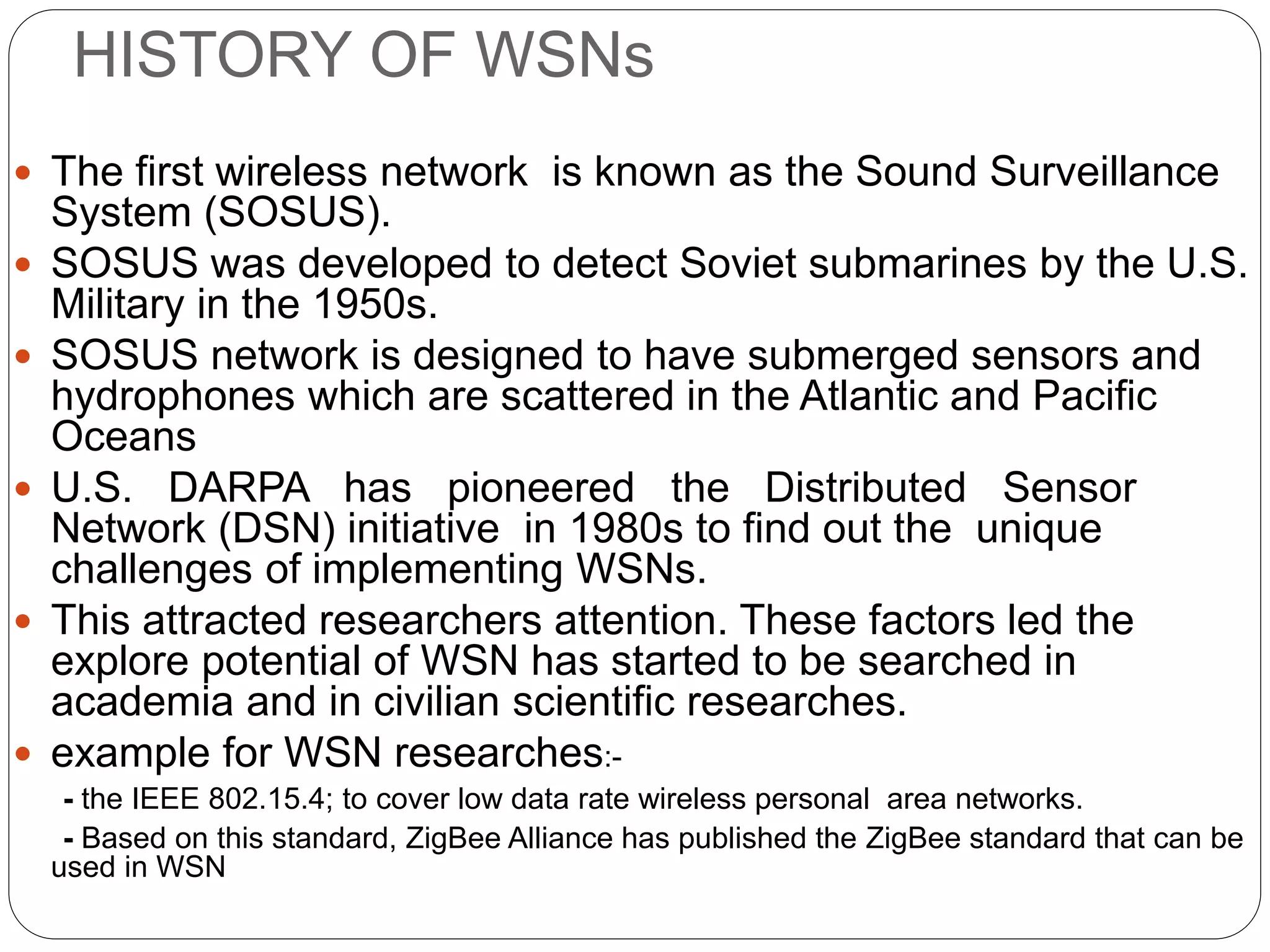 HISTORY OF WSNs
 The first wireless network is known as the Sound Surveillance
System (SOSUS).
 SOSUS was developed to detect Soviet submarines by the U.S.
Military in the 1950s.
 SOSUS network is designed to have submerged sensors and
hydrophones which are scattered in the Atlantic and Pacific
Oceans
 U.S. DARPA has pioneered the Distributed Sensor
Network (DSN) initiative in 1980s to find out the unique
challenges of implementing WSNs.
 This attracted researchers attention. These factors led the
explore potential of WSN has started to be searched in
academia and in civilian scientific researches.
 example for WSN researches:-
- the IEEE 802.15.4; to cover low data rate wireless personal area networks.
- Based on this standard, ZigBee Alliance has published the ZigBee standard that can be
used in WSN
 