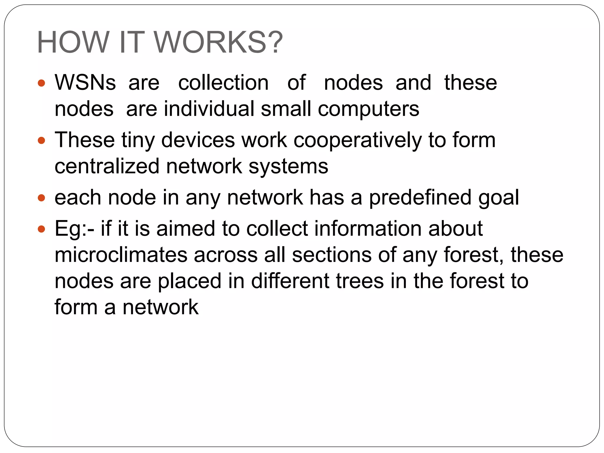 HOW IT WORKS?
 WSNs are collection of nodes and these
nodes are individual small computers
 These tiny devices work cooperatively to form
centralized network systems
 each node in any network has a predefined goal
 Eg:- if it is aimed to collect information about
microclimates across all sections of any forest, these
nodes are placed in different trees in the forest to
form a network
 