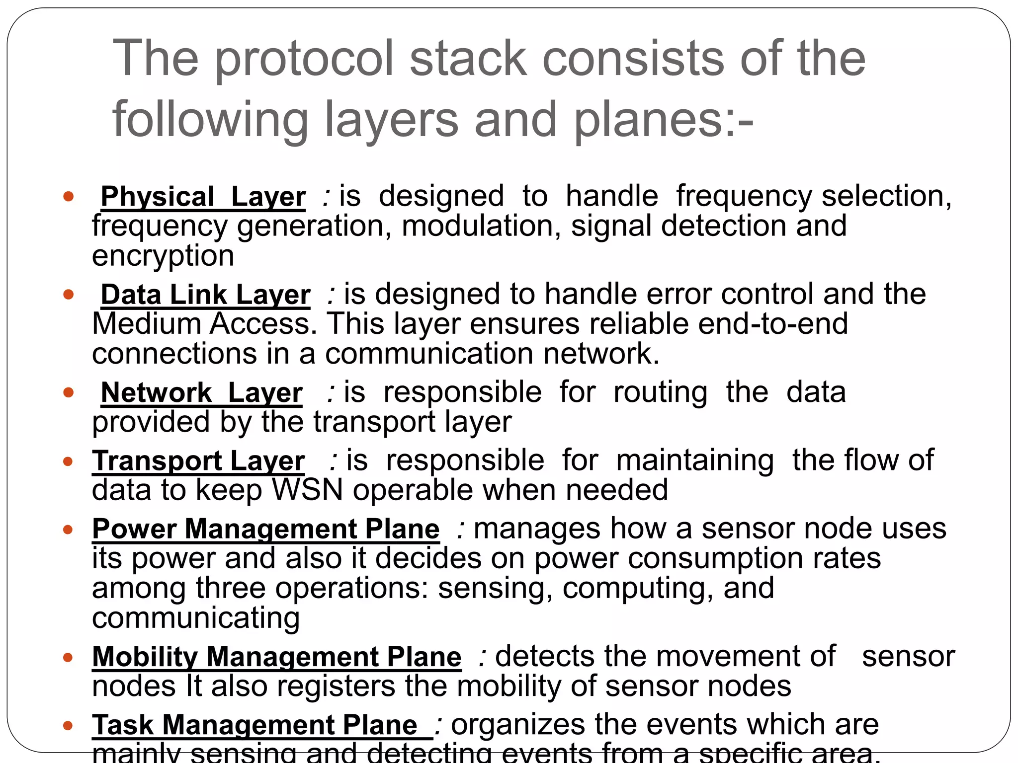 The protocol stack consists of the
following layers and planes:-
 Physical Layer : is designed to handle frequency selection,
frequency generation, modulation, signal detection and
encryption
 Data Link Layer : is designed to handle error control and the
Medium Access. This layer ensures reliable end-to-end
connections in a communication network.
 Network Layer : is responsible for routing the data
provided by the transport layer
 Transport Layer : is responsible for maintaining the flow of
data to keep WSN operable when needed
 Power Management Plane : manages how a sensor node uses
its power and also it decides on power consumption rates
among three operations: sensing, computing, and
communicating
 Mobility Management Plane : detects the movement of sensor
nodes It also registers the mobility of sensor nodes
 Task Management Plane : organizes the events which are
 