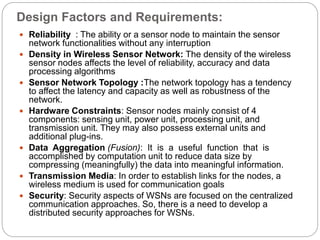 Design Factors and Requirements:
 Reliability : The ability or a sensor node to maintain the sensor
network functionalities without any interruption
 Density in Wireless Sensor Network: The density of the wireless
sensor nodes affects the level of reliability, accuracy and data
processing algorithms
 Sensor Network Topology :The network topology has a tendency
to affect the latency and capacity as well as robustness of the
network.
 Hardware Constraints: Sensor nodes mainly consist of 4
components: sensing unit, power unit, processing unit, and
transmission unit. They may also possess external units and
additional plug-ins.
 Data Aggregation (Fusion): It is a useful function that is
accomplished by computation unit to reduce data size by
compressing (meaningfully) the data into meaningful information.
 Transmission Media: In order to establish links for the nodes, a
wireless medium is used for communication goals
 Security: Security aspects of WSNs are focused on the centralized
communication approaches. So, there is a need to develop a
distributed security approaches for WSNs.
 