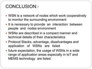 CONCLUSION:-
 WSN is a network of nodes which work cooperatively
to monitor the surrounding environment
 It is necessary to provide an interaction between
people and nodes environment
 WSNs are described in a compact manner and
technical details of their characteristics
 Protocol Stacks, advantage, disadvantages and
application of WSNs are listed
 future expectation, the usage of WSNs in a wide
range of application areas especially in IoT and
MEMS technology are listed.
 