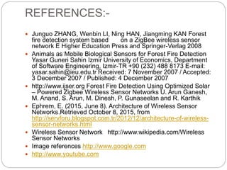 REFERENCES:-
 Junguo ZHANG, Wenbin LI, Ning HAN, Jiangming KAN Forest
fire detection system based on a ZigBee wireless sensor
network E Higher Education Press and Springer-Verlag 2008
 Animals as Mobile Biological Sensors for Forest Fire Detection
Yasar Guneri Sahin Izmir University of Economics, Department
of Software Engineering, Izmir-TR +90 (232) 488 8173 E-mail:
yasar.sahin@ieu.edu.tr Received: 7 November 2007 / Accepted:
3 December 2007 / Published: 4 December 2007
 http://www.ijser.org Forest Fire Detection Using Optimized Solar
– Powered Zigbee Wireless Sensor Networks U. Arun Ganesh,
M. Anand, S. Arun, M. Dinesh, P. Gunaseelan and R. Karthik
 Ephrem, E. (2015, June 8). Architecture of Wireless Sensor
Networks.Retrieved October 8, 2015, from
http://servforu.blogspot.com.tr/2012/12/architecture-of-wireless-
sensor-networks.html
 Wireless Sensor Network http://www.wikipedia.com/Wireless
Sensor Networks
 Image references http://www.google.com
 http://www.youtube.com
 