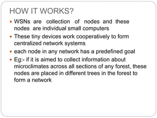 HOW IT WORKS?
 WSNs are collection of nodes and these
nodes are individual small computers
 These tiny devices work cooperatively to form
centralized network systems
 each node in any network has a predefined goal
 Eg:- if it is aimed to collect information about
microclimates across all sections of any forest, these
nodes are placed in different trees in the forest to
form a network
 