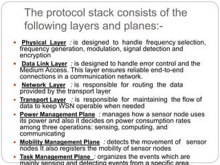The protocol stack consists of the
following layers and planes:-
 Physical Layer : is designed to handle frequency selection,
frequency generation, modulation, signal detection and
encryption
 Data Link Layer : is designed to handle error control and the
Medium Access. This layer ensures reliable end-to-end
connections in a communication network.
 Network Layer : is responsible for routing the data
provided by the transport layer
 Transport Layer : is responsible for maintaining the flow of
data to keep WSN operable when needed
 Power Management Plane : manages how a sensor node uses
its power and also it decides on power consumption rates
among three operations: sensing, computing, and
communicating
 Mobility Management Plane : detects the movement of sensor
nodes It also registers the mobility of sensor nodes
 Task Management Plane : organizes the events which are
 
