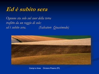 Ed è subito sera
Ognuno sta solo sul cuor della terra
trafitto da un raggio di sole:
ed è subito sera. (Salvatore Quasimodo)
Campi e linee Orciano Pisano (PI)
 