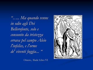 “….. Ma quando venne
in odio agli Dei
Bellerofonte, solo e
consunto da tristezza
errava pel campo Aleio
l'infelice, e l'orme
de' viventi fuggìa... “
Omero, Iliade Libro VI
 