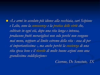  «Le armi in assoluto più idonee alla vecchiaia, cari Scipione
e Lelio, sono la conoscenza e la pratica delle virtù che,
coltivate in ogni età, dopo una vita lunga e intensa,
producono frutti meravigliosi non solo perché non vengono
mai meno, neppure al limite estremo della vita - cosa di per
sé importantissima -, ma anche perché la coscienza di una
vita spesa bene e il ricordo di molte buone azioni sono una
grandissima soddisfazione»
Cicerone, De Senectute, IX
 