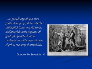 …le grandi azioni non sono
frutto della forza, della velocità o
dell'agilità fisica, ma del senno,
dell'autorità, della capacità di
giudizio, qualità di cui la
vecchiaia, di solito, non solo non
si priva, ma anzi si arricchisce.
Cicerone, De Senectute, VI
 