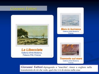 Giovanni Fattori
La Libecciata
Galleria d'Arte Moderna,
Palazzo Pitti, Firenze
Giovanni Fattori dipingendo a "macchia", riesce a cogliere nella
transitorietà di ciò che vede, quel che vi è di eterno nelle cose
Mare in burrasca
Galleria d'Arte Moderna
Firenze
Tramonto sul mare
Galleria d'Arte Moderna
Firenze
 