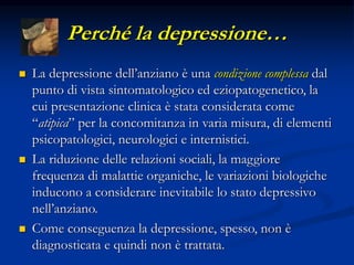 Perché la depressione…
 La depressione dell’anziano è una condizione complessa dal
punto di vista sintomatologico ed eziopatogenetico, la
cui presentazione clinica è stata considerata come
“atipica” per la concomitanza in varia misura, di elementi
psicopatologici, neurologici e internistici.
 La riduzione delle relazioni sociali, la maggiore
frequenza di malattie organiche, le variazioni biologiche
inducono a considerare inevitabile lo stato depressivo
nell’anziano.
 Come conseguenza la depressione, spesso, non è
diagnosticata e quindi non è trattata.
 