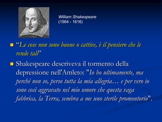  “Le cose non sono buone o cattive, è il pensiero che le
rende tali”
 Shakespeare descriveva il tormento della
depressione nell'Amleto: "Io ho ultimamente, ma
perché non so, perso tutta la mia allegria… e per vero io
sono così aggravato nel mio umore che questa vaga
fabbrica, la Terra, sembra a me uno sterile promontorio".
William Shakespeare
(1564 - 1616)
 
