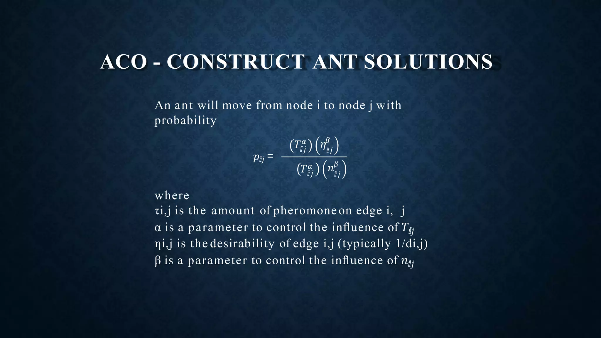 ACO - CONSTRUCT ANT SOLUTIONS
An ant will move from node i to node j with
probability
where
τi,j is the amount of pheromoneon edge i, j
α is a parameter to control the inﬂuence of 𝑇ⅈ𝑗
ηi,j is the desirability of edge i,j (typically 1/di,j)
β is a parameter to control the inﬂuence of 𝑛ⅈ𝑗
𝑝ⅈ𝑗 =
ⅈ𝑗𝑇 𝛼
ⅈ𝑗
𝜂𝛽
ⅈ𝑗𝑇 𝛼
ⅈ𝑗
𝑛 𝛽
 