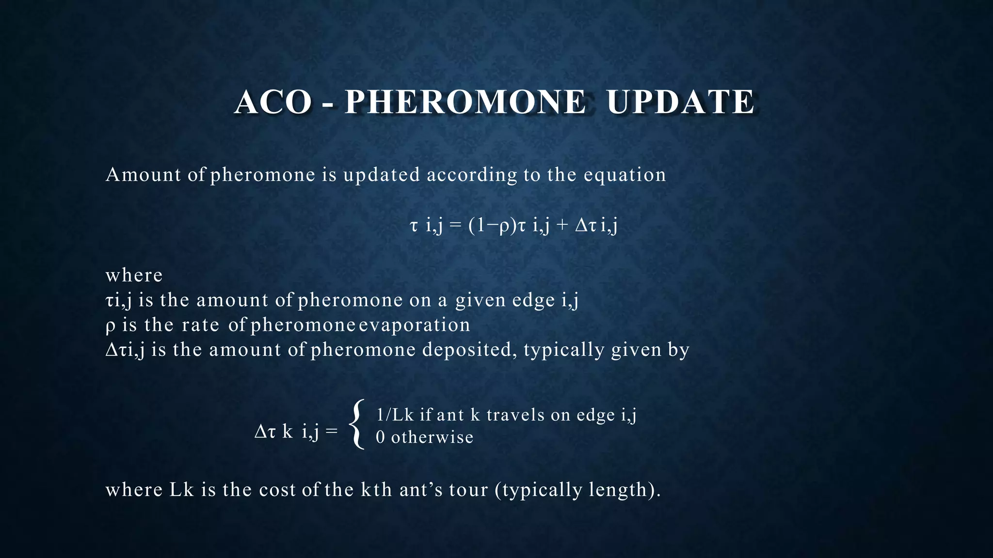 ACO - PHEROMONE UPDATE
Amount of pheromone is updated according to the equation
τ i,j = (1−ρ)τ i,j + ∆τ i,j
where
τi,j is the amount of pheromone on a given edge i,j
ρ is the rate of pheromone evaporation
∆τi,j is the amount of pheromone deposited, typically given by
∆τ k i,j = {
where Lk is the cost of the kth ant’s tour (typically length).
1/Lk if ant k travels on edge i,j
0 otherwise
 