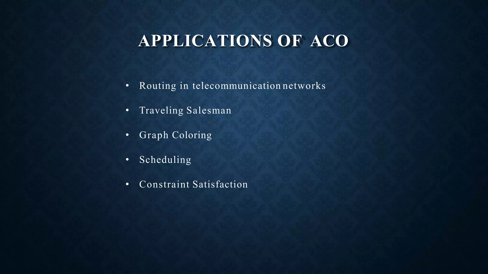 APPLICATIONS OF ACO
• Routing in telecommunication networks
• Traveling Salesman
• Graph Coloring
• Scheduling
• Constraint Satisfaction
 