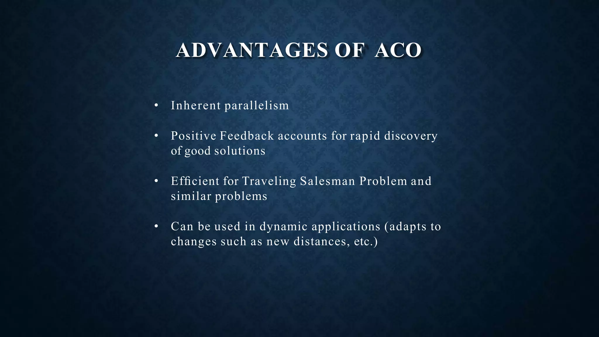 ADVANTAGES OF ACO
• Inherent parallelism
• Positive Feedback accounts for rapid discovery
of good solutions
• Efﬁcient for Traveling Salesman Problem and
similar problems
• Can be used in dynamic applications (adapts to
changes such as new distances, etc.)
 