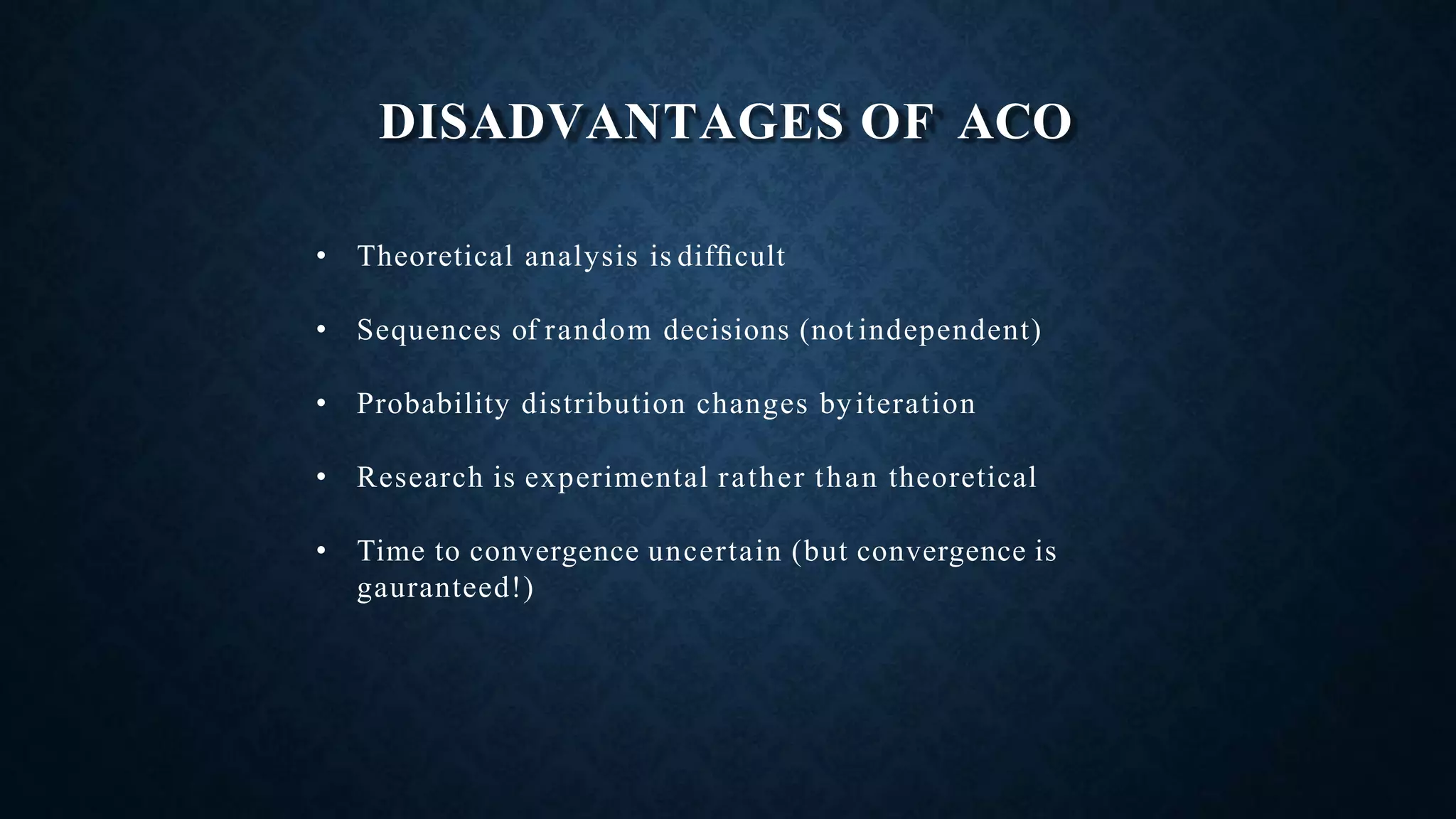 DISADVANTAGES OF ACO
• Theoretical analysis is difﬁcult
• Sequences of random decisions (not independent)
• Probability distribution changes byiteration
• Research is experimental rather than theoretical
• Time to convergence uncertain (but convergence is
gauranteed!)
 