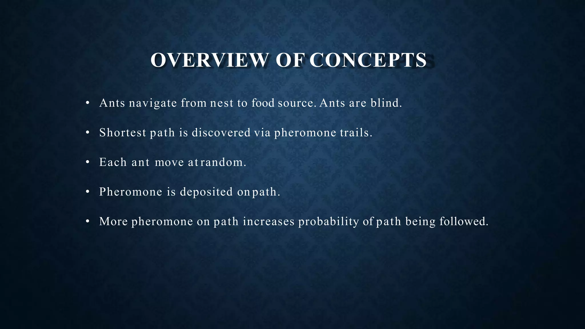 OVERVIEW OF CONCEPTS
• Ants navigate from nest to food source. Ants are blind.
• Shortest path is discovered via pheromone trails.
• Each ant move at random.
• Pheromone is deposited on path.
• More pheromone on path increases probability of path being followed.
 