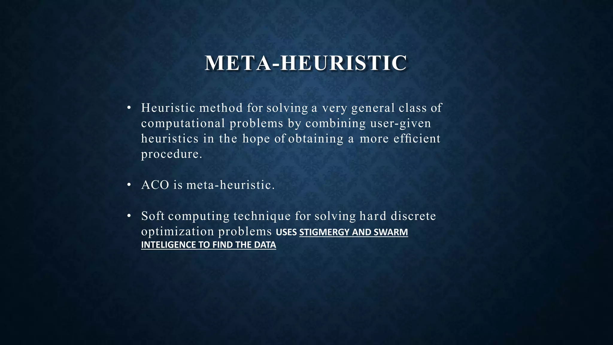 META-HEURISTIC
• Heuristic method for solving a very general class of
computational problems by combining user-given
heuristics in the hope of obtaining a more efﬁcient
procedure.
• ACO is meta-heuristic.
• Soft computing technique for solving hard discrete
optimization problems USES STIGMERGY AND SWARM
INTELIGENCE TO FIND THE DATA
 