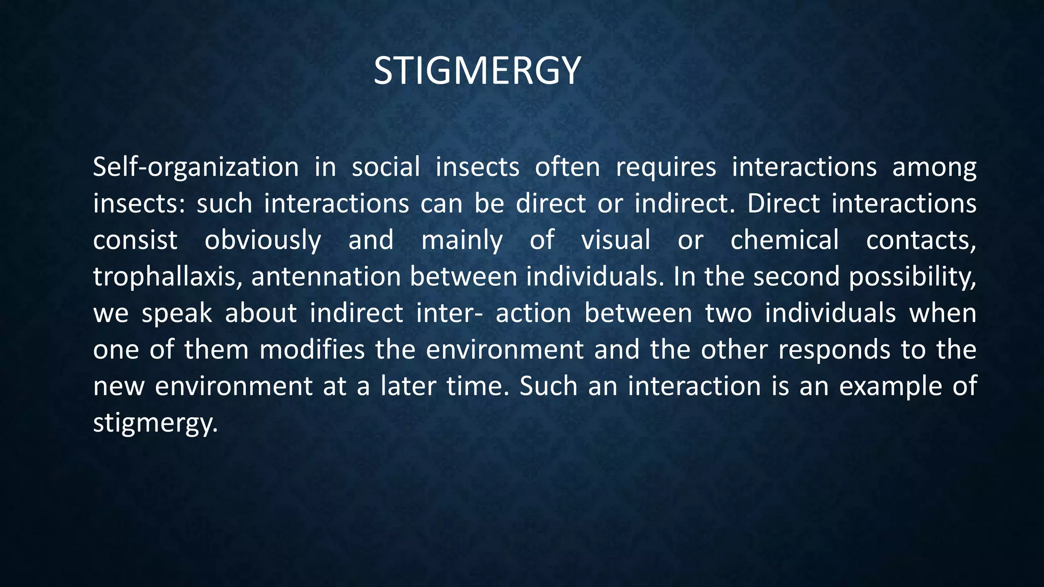 STIGMERGY
Self-organization in social insects often requires interactions among
insects: such interactions can be direct or indirect. Direct interactions
consist obviously and mainly of visual or chemical contacts,
trophallaxis, antennation between individuals. In the second possibility,
we speak about indirect inter- action between two individuals when
one of them modifies the environment and the other responds to the
new environment at a later time. Such an interaction is an example of
stigmergy.
 