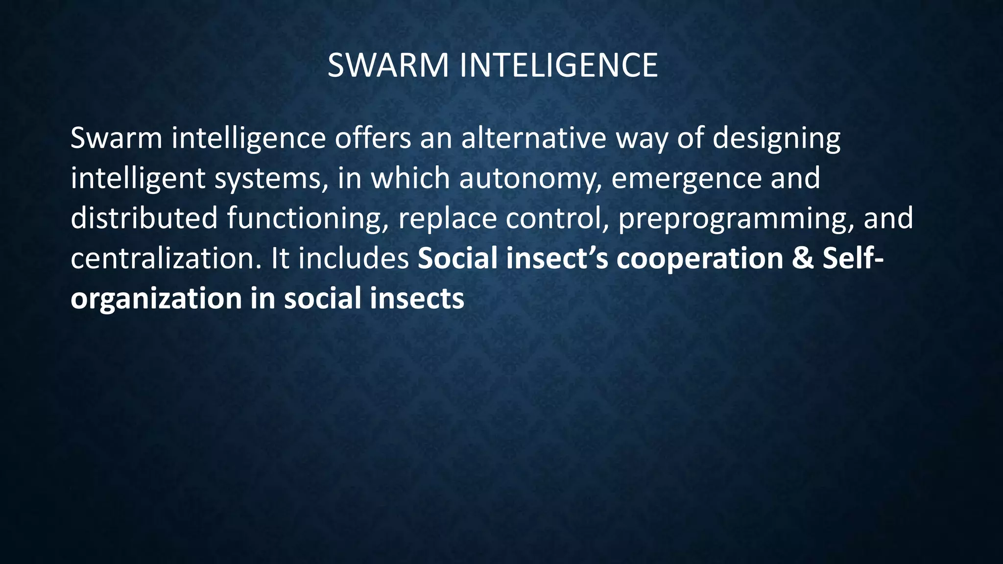 SWARM INTELIGENCE
Swarm intelligence offers an alternative way of designing
intelligent systems, in which autonomy, emergence and
distributed functioning, replace control, preprogramming, and
centralization. It includes Social insect’s cooperation & Self-
organization in social insects
 