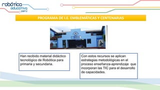 PROGRAMA DE I.E. EMBLEMÁTICAS Y CENTENARIAS
Han recibido material didáctico
tecnológico de Robótica para
primaria y secundaria.
Con estos recursos se aplican
estrategias metodológicas en el
proceso enseñanza-aprendizaje que
incorporan las TIC para el desarrollo
de capacidades.