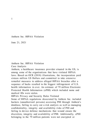 1
Anthem Inc. HIPAA Violation
June 21, 2021
Anthem Inc. HIPAA Violation
Case Analysis
Anthem, a healthcare insurance provider situated in the US, is
among some of the organizations that have violated HIPAA
laws. Based on OCR (2018) illustrations, the incorporation paid
sixteen million US Dollars and committed to take extensive
remedial measures to address alleged HIPAA breaches after a
sequence of hacks resulted to the biggest infringement of U.S.
health information in ever. An estimate of 79 million Electronic
Protected Health Information (ePHI) which included name and
medical IDs were stolen.
HIPAA Privacy and Security Rules Violated
Some of HIPAA regulations desecrated by Anthem Inc. included
hackers (unauthorized persons) accessing PHI through Anthem’s
database, failing to carry out a risk analysis as well as managing
confidentiality, integrity and availability risks of PHI and
failing to device defense mechanisms that wound ensure the
discretion, integrity and availability of PHI. Additionally, ePHI
belonging to the 79 million patients were not encrypted or
 