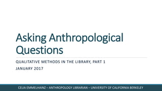 Asking Anthropological
Questions
QUALITATIVE METHODS IN THE LIBRARY, PART 1
JANUARY 2017
CELIA EMMELHAINZ – ANTHROPOLOGY LIBRARIAN – UNIVERSITY OF CALIFORNIA BERKELEY
 