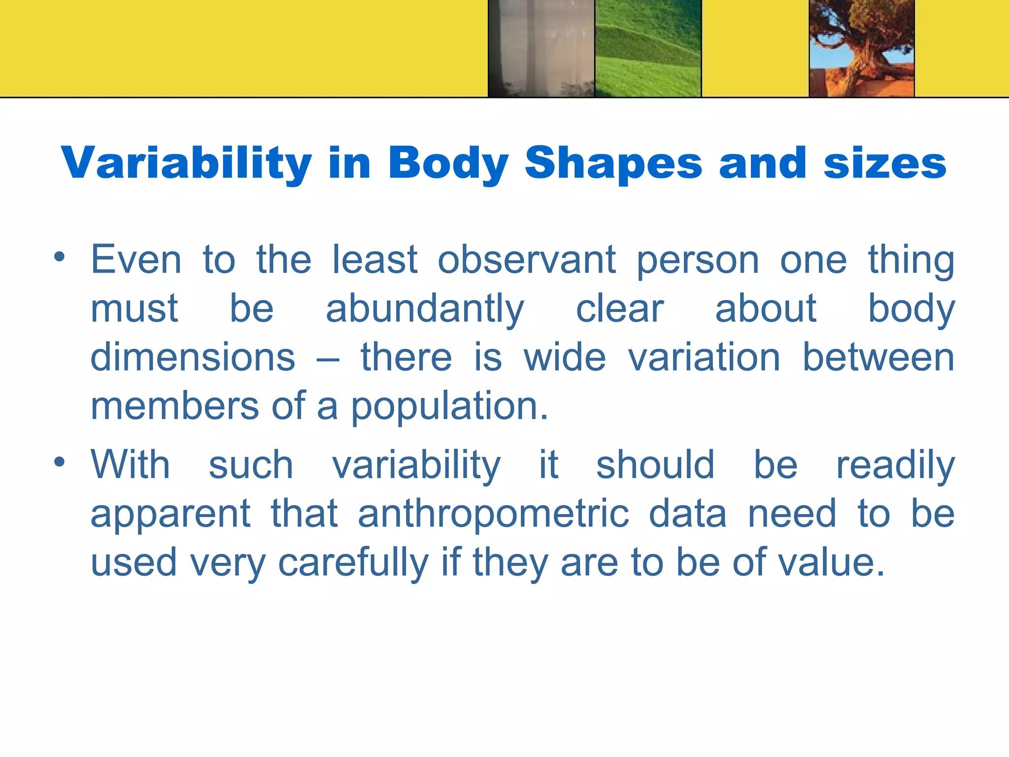Variability in Body Shapes and sizes
• Even to the least observant person one thing
must be abundantly clear about body
dimensions – there is wide variation between
members of a population.
• With such variability it should be readily
apparent that anthropometric data need to be
used very carefully if they are to be of value.
 