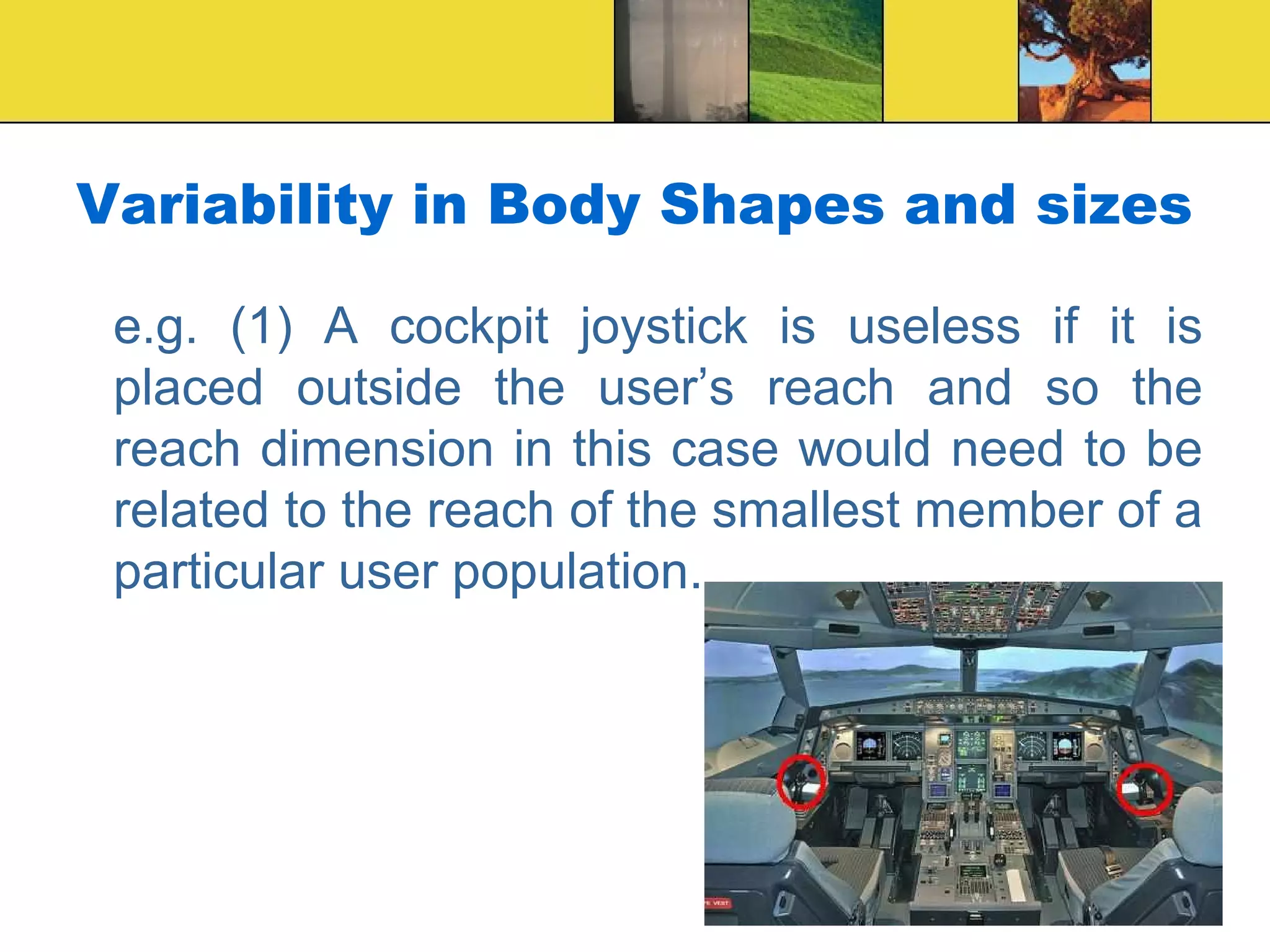 Variability in Body Shapes and sizes
e.g. (1) A cockpit joystick is useless if it is
placed outside the user’s reach and so the
reach dimension in this case would need to be
related to the reach of the smallest member of a
particular user population.
 