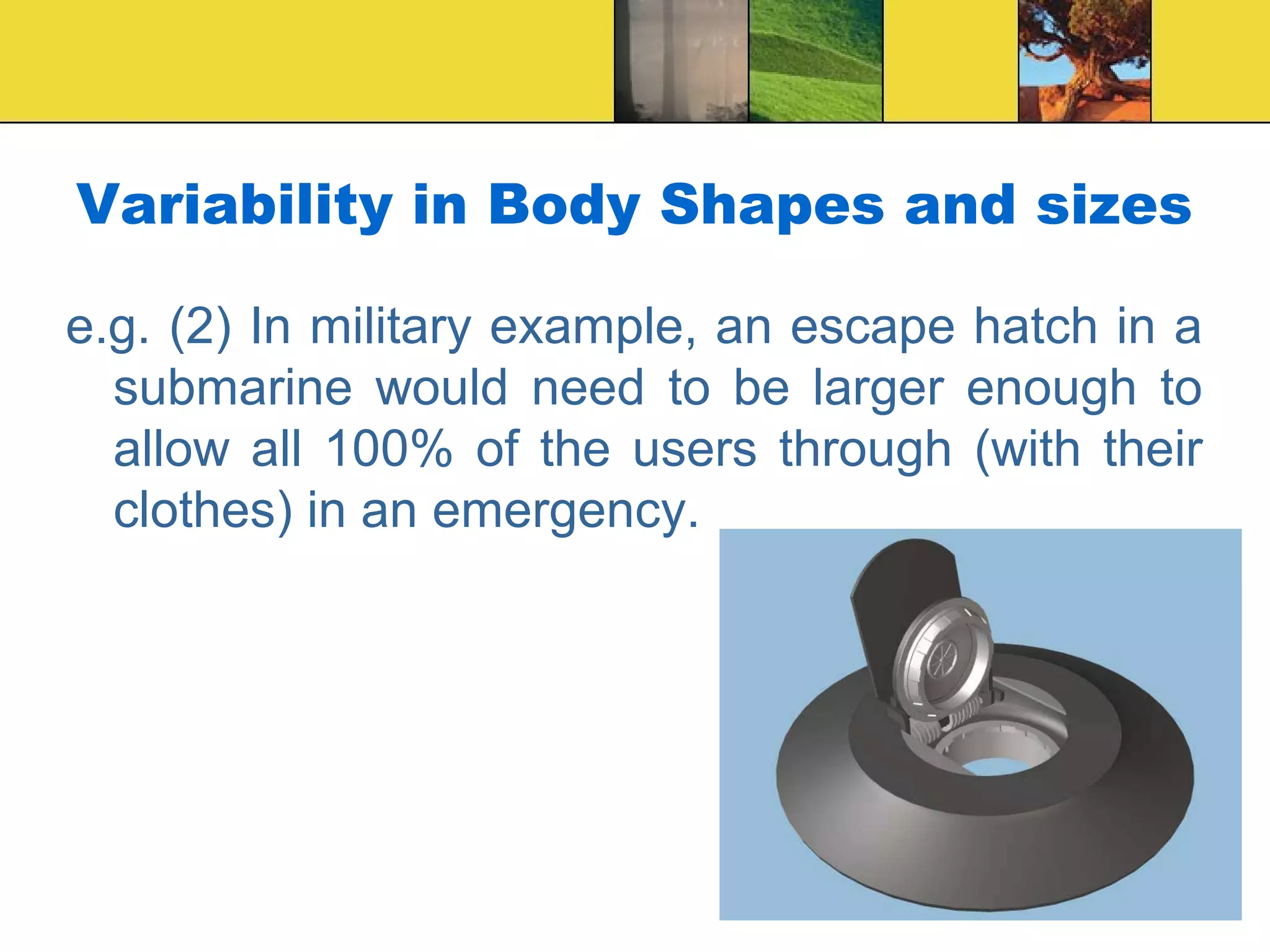 Variability in Body Shapes and sizes
e.g. (2) In military example, an escape hatch in a
submarine would need to be larger enough to
allow all 100% of the users through (with their
clothes) in an emergency.
 
