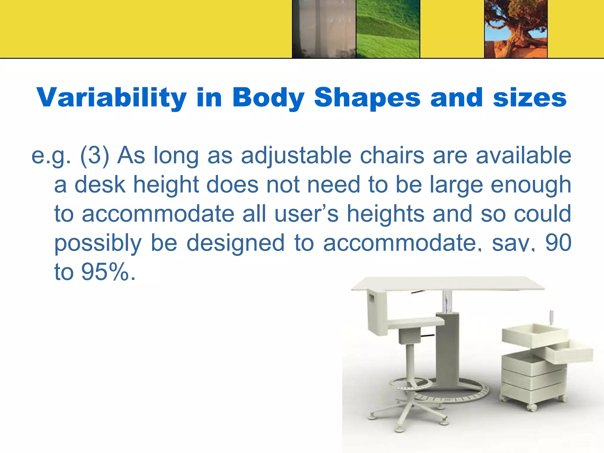 Variability in Body Shapes and sizes
e.g. (3) As long as adjustable chairs are available
a desk height does not need to be large enough
to accommodate all user’s heights and so could
possibly be designed to accommodate, say, 90
to 95%.
 