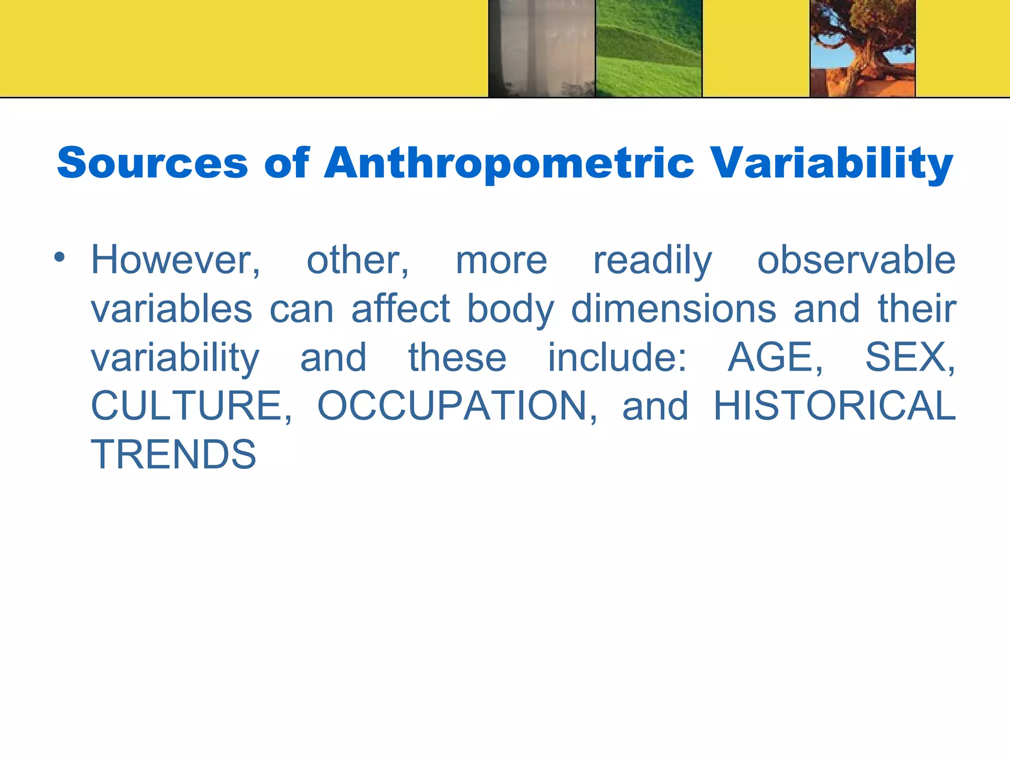 Sources of Anthropometric Variability
• However, other, more readily observable
variables can affect body dimensions and their
variability and these include: AGE, SEX,
CULTURE, OCCUPATION, and HISTORICAL
TRENDS
 