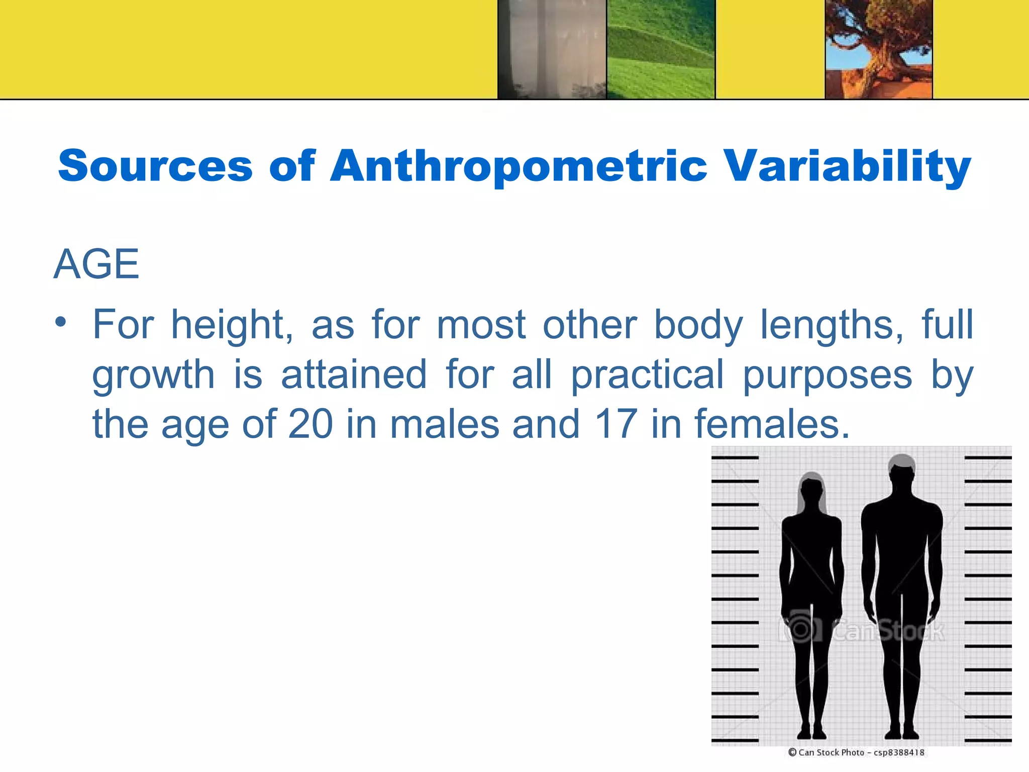Sources of Anthropometric Variability
AGE
• For height, as for most other body lengths, full
growth is attained for all practical purposes by
the age of 20 in males and 17 in females.
 