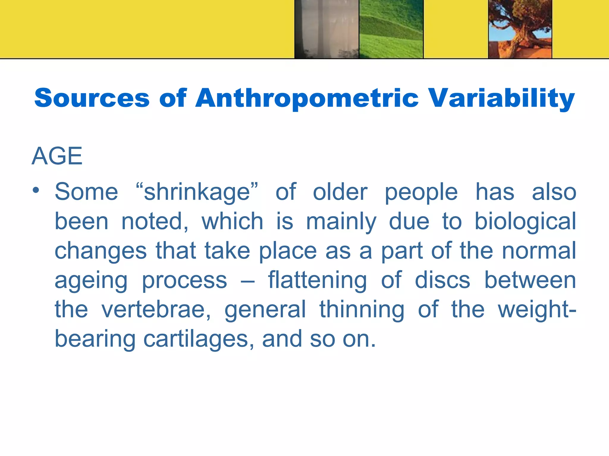 Sources of Anthropometric Variability
AGE
• Some “shrinkage” of older people has also
been noted, which is mainly due to biological
changes that take place as a part of the normal
ageing process – flattening of discs between
the vertebrae, general thinning of the weight-
bearing cartilages, and so on.
 