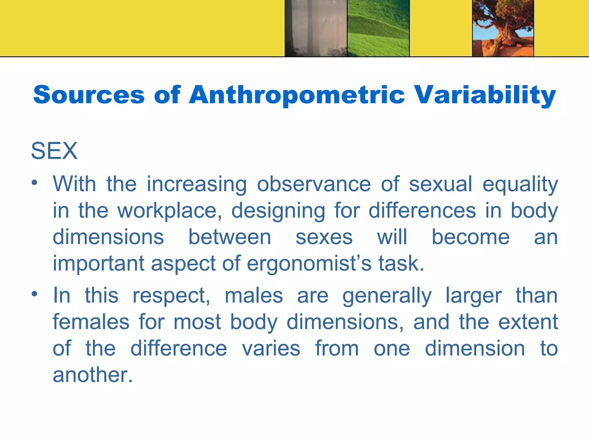 Sources of Anthropometric Variability
SEX
• With the increasing observance of sexual equality
in the workplace, designing for differences in body
dimensions between sexes will become an
important aspect of ergonomist’s task.
• In this respect, males are generally larger than
females for most body dimensions, and the extent
of the difference varies from one dimension to
another.
 