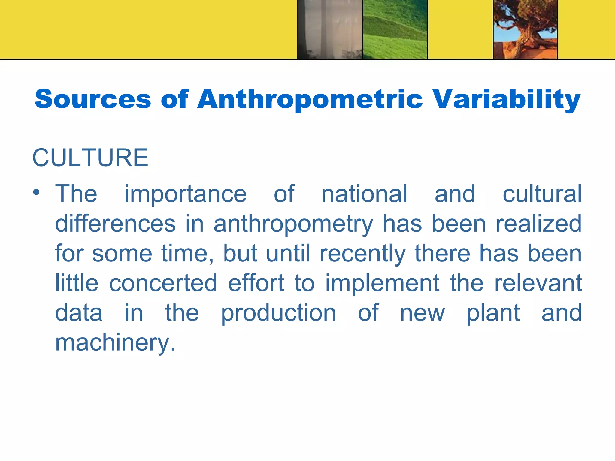 Sources of Anthropometric Variability
CULTURE
• The importance of national and cultural
differences in anthropometry has been realized
for some time, but until recently there has been
little concerted effort to implement the relevant
data in the production of new plant and
machinery.
 