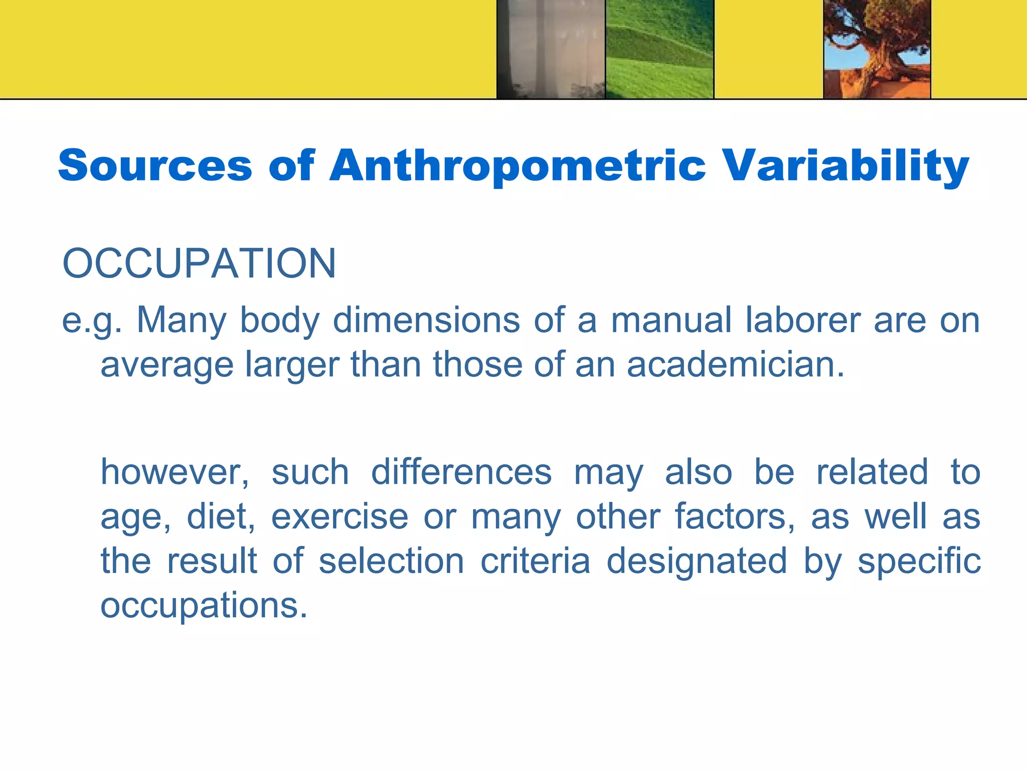Sources of Anthropometric Variability
OCCUPATION
e.g. Many body dimensions of a manual laborer are on
average larger than those of an academician.
however, such differences may also be related to
age, diet, exercise or many other factors, as well as
the result of selection criteria designated by specific
occupations.
 